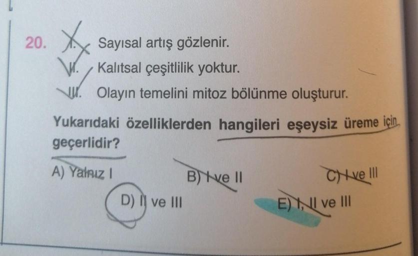 20.
Sayısal artış gözlenir.
Kalıtsal çeşitlilik yoktur.
W. Olayın temelini mitoz bölünme oluşturur.
Yukarıdaki özelliklerden hangileri eşeysiz üreme için,
geçerlidir?
A) Yalnız !
B) ve 11
Chi ve III
D) II ve III
E) NI ve III
