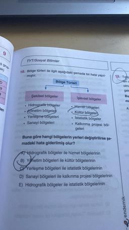 9
TYT/Sosyal Bilimler
ş grup
ak)
10. Bölge türleri ile ilgili aşağıdaki şemada bir hata yapıl-
mıştır.
12. Tipk
Bölge Türleri
len
D
9
olm:
gele
4
Şekilsel bölgeler
Bu
İşlevsel bölgeler
mi
len
A
Hidrografik bölgeler
önetim bölgeleri
Yerleşme bolgeleri
Sanayi bölgeleri
Hizmet bölgeleri
Kültür bölgeleri
İstatistik bölgeler
Kalkınma projesi böl-
geleri
Buna göre hangi bölgelerin yerleri değiştirilirse şe-
madaki hata giderilmiş olur?
AT Hidrografik bölgeler ile hizmet bölgelerinin
B) Yönetim bölgeleri ile kültür bölgelerinin
Yerleşme bölgeleri ile istatistik bölgelerinin
D) Sanayi bölgeleri ile kalkınma projesi bölgelerinin
E) Hidrografik bölgeler ile istatistik bölgelerinin
endemik