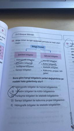 9
TYT/Sosyal Bilimler
ş grup
ak)
10. Bölge türleri ile ilgili aşağıdaki şemada bir hata yapıl-
mıştır.
12. Tipk
Bölge Türleri
len
D
9
olm:
gele
4
Şekilsel bölgeler
Bu
İşlevsel bölgeler
mi
len
A
Hidrografik bölgeler
önetim bölgeleri
Yerleşme bolgeleri
Sanayi bölgeleri
Hizmet bölgeleri
Kültür bölgeleri
İstatistik bölgeler
Kalkınma projesi böl-
geleri
Buna göre hangi bölgelerin yerleri değiştirilirse şe-
madaki hata giderilmiş olur?
AT Hidrografik bölgeler ile hizmet bölgelerinin
B) Yönetim bölgeleri ile kültür bölgelerinin
Yerleşme bölgeleri ile istatistik bölgelerinin
D) Sanayi bölgeleri ile kalkınma projesi bölgelerinin
E) Hidrografik bölgeler ile istatistik bölgelerinin
endemik
