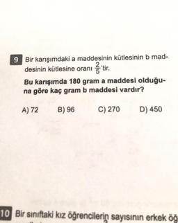 9 Bir karışımdaki a maddesinin kütlesinin b mad-
desinin kütlesine oranı itir
.
Bu karışımda 180 gram a maddesi olduğu-
na göre kaç gram b maddesi vardır?
A) 72
B) 96
C) 270
D) 450
10 Bir sınıftaki kız öğrencilerin sayısının erkek öğ