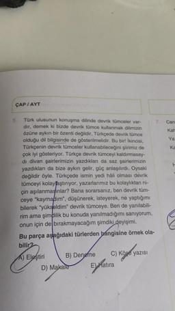 ÇAP / AYT
H
5. Türk ulusunun konuşma dilinde devrik tümceler var- 7. Can
dir, demek ki bizde devrik tümce kullanmak dilimizin
özüne aykırı bir özenti değildir, Türkçede devrik tümce
Kar
olduğu dil bilgisinde de gösterilmelidir. Bu bir! İkincisi,
Ya
Türkçenin devrik tümceler kullanabileceğini şiirimiz de
ka
çok iyi gösteriyor. Türkçe devrik tümceyi kaldırmasay-
di divan şairlerimizin yazdıkları da saz şairlerimizin
yazdıkları da bize aykırı gelir, güç anlaşılırdı. Oysaki
değildir öyle. Türkçede ismin yedi hâli olması devrik
tümceyi kolayțaştırıyor, yazarlarımız bu kolaylıktan ni-
çin aşılanmasınlar? Bana sorarsanız, ben devrik tüm-
ceye "kaymadım", düşünerek, isteyerek, ne yaptığımı
bilerek "yükseldim" devrik tümceye. Ben de yanılabili-
rim ama şimdilik bu konuda yanılmadığımı sanıyorum,
onun için de bırakmayacağım şimdiki deyişimi.
Bu parça aşağıdaki türlerden hangisine örnek ola-
bilir2
A) Eleştiri B) Deneme C) Köşe yazısı
D) Makale E natira
C