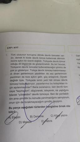 ÇAP / AYT
H
5. Türk ulusunun konuşma dilinde devrik tümceler var- 7. Can
dir, demek ki bizde devrik tümce kullanmak dilimizin
özüne aykırı bir özenti değildir, Türkçede devrik tümce
Kar
olduğu dil bilgisinde de gösterilmelidir. Bu bir! İkincisi,
Ya
Türkçenin devrik tümceler kullanabileceğini şiirimiz de
ka
çok iyi gösteriyor. Türkçe devrik tümceyi kaldırmasay-
di divan şairlerimizin yazdıkları da saz şairlerimizin
yazdıkları da bize aykırı gelir, güç anlaşılırdı. Oysaki
değildir öyle. Türkçede ismin yedi hâli olması devrik
tümceyi kolayțaştırıyor, yazarlarımız bu kolaylıktan ni-
çin aşılanmasınlar? Bana sorarsanız, ben devrik tüm-
ceye "kaymadım", düşünerek, isteyerek, ne yaptığımı
bilerek "yükseldim" devrik tümceye. Ben de yanılabili-
rim ama şimdilik bu konuda yanılmadığımı sanıyorum,
onun için de bırakmayacağım şimdiki deyişimi.
Bu parça aşağıdaki türlerden hangisine örnek ola-
bilir2
A) Eleştiri B) Deneme C) Köşe yazısı
D) Makale E natira
C
