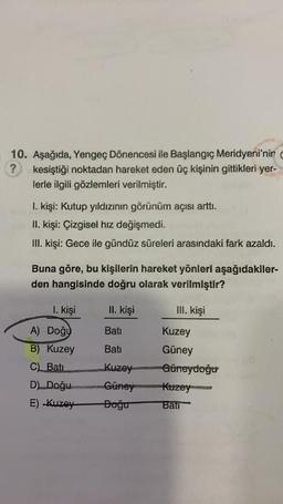 10. Aşağıda, Yengeç Dönencesi ile Başlangıç Meridyeni'nin
? kesiştiği noktadan hareket eden üç kişinin gittikleri yer-
lerle ilgili gözlemleri verilmiştir.
I. kişi: Kutup yıldızının görünüm açısı arttı.
II. kişi: Çizgisel hız değişmedi.
III. Kişi: Gece ile gündüz süreleri arasındaki fark azaldı.
Buna göre, bu kişilerin hareket yönleri aşağıdakiler-
den hangisinde doğru olarak verilmiştir?
1. kişi
II. kişi
III. kişi
Bati
Kuzey
A) Doğu
B) Kuzey
C)
Batı
Bati Güney
Kuzey Güneydoğu
Güney Kuzey
Doğu ban
D) Doğu
E) Kuzey