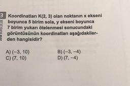 3 Koordinatları K(2, 3) olan noktanın x ekseni
boyunca 5 birim sola, y ekseni boyunca
7 birim yukarı ötelenmesi sonucundaki
görüntüsünün koordinatları aşağıdakiler-
den hangisidir?
2018 BURSLULUK W
A) (-3, 10)
C) (7, 10)
B)(-3,-4)
D) (7,-4)
