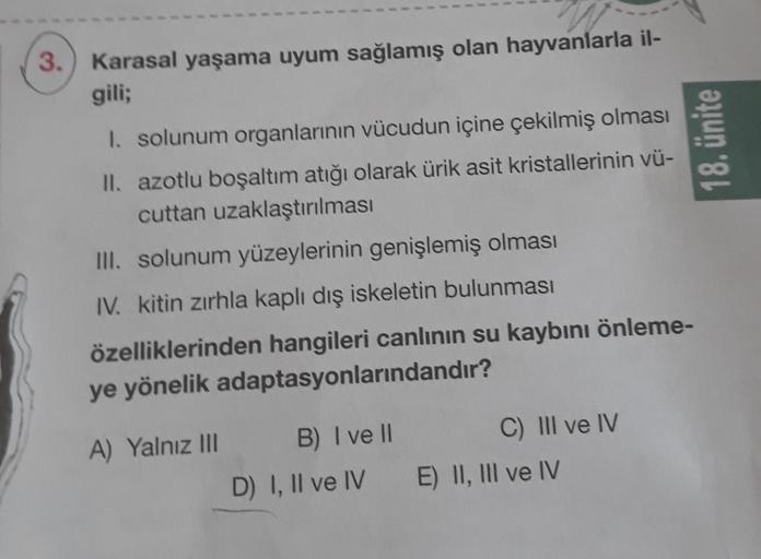 3.) Karasal yaşama uyum sağlamış olan hayvanlarla il-
gili;
18. ünite
I. solunum organlarının vücudun içine çekilmiş olması
II. azotlu boşaltım atığı olarak ürik asit kristallerinin vü-
cuttan uzaklaştırılması
III. solunum yüzeylerinin genişlemiş olması
IV