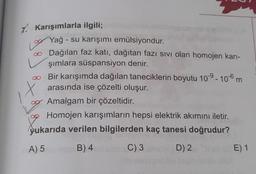 7. Karışımlarla ilgili;
Yağ - su karışımı emülsiyondur.
. Dağılan faz katı, dağıtan fazi sivi olan homojen karı-
şımlara süspansiyon denir.
Bir karışımda dağılan taneciklerin boyutu 10-9 - 10-6 m
arasında ise çözelti oluşur.
Amalgam bir çözeltidir.
Homojen karışımların hepsi elektrik akımını iletir.
yukarıda verilen bilgilerden kaç tanesi doğrudur?
m
X
☺
A) 5
B) 4
C) 3
D) 2
E) 1