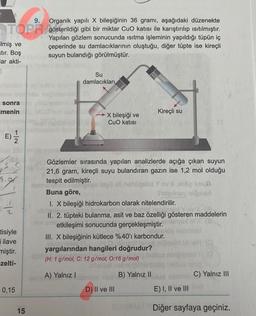 9.
Organik yapılı X bileşiğinin 36 grami, aşağıdaki düzenekte
TOPR gösterildiği gibi bir miktar Cuo katısı ile karıştırılıp ısıtılmıştır.
ilmiş ve
stır. Boş
lar akti-
S
Yapılan gözlem sonucunda isitma işleminin yapıldığı tüpün iç
çeperinde su damlacıklarının oluştuğu, diğer tüpte ise kireçli
suyun bulandığı görülmüştür.
Su
damlacıkları
sonra
imenin
MCC
Kireçli su
X bileşiği ve
CuO katısı
E)
E
re
s.
s
S.
r-
2
Gözlemler sırasında yapılan analizlerde açığa çıkan suyun
21,6 gram, kireçli suyu bulandıran gazın ise 1,2 mol olduğu
tespit edilmiştir.
ll hoiad yox
Buna göre,
man
I. X bileşiği hidrokarbon olarak nitelendirilir.
II. 2. tüpteki bulanma, asit ve baz özelliği gösteren maddelerin
etkileşimi sonucunda gerçekleşmiştir.
III. X bileşiğinin kütlece %40'ı karbondur.
yargılarından hangileri doğrudur?
(H: 1 g/mol, C: 12 g/mol, 0:16 g/mol)
tisiyle
i ilave
miştir.
zelti-
A) Yalnız !
B) Yalnız II
C) Yalnız III
0,15
D) II ve III
E) I, II ve III
RN Diğer sayfaya geçiniz.
15
