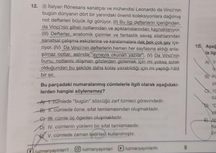 12. (1) İtalyan Rönesans sanatçısı ve mühendisi Leonardo da Vinci'nin
bugün dünyanın dört bir yanındaki önemli koleksiyonlara dağılmış
not defterleri büyük ilgi görüyor. (II) Bu ilgi defterlerin içeriğinden,
da Vinci'nin şifreli notlarından ve açıklamaları