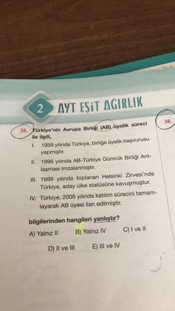 2
AYT ESIT AGIRLIK
36.
35. Türkiye'nin Avrupa Birliği (AB) üyelik süreci
ile ilgili,
1.
1959 yılında Türkiye, birliğe üyelik başvurusu
yapmıştır.
II. 1996 yılında AB-Türkiye Gümrük Birliği Ant-
laşması imzalanmıştır.
III. 1999 yılında toplanan Helsinki Zir