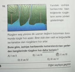 10.
150
Yandaki izohips
haritasında bazı
bölgelerde rüzgâr-
ların esme yönleri
gösterilmiştir.
Rüzgârin esiş yönüne dik uzanan dağların bulunması duru-
munda rüzgâr hızı azalır. Birer oluk olan vadi ve boğazlarda
ise kanalize olan rüzgârların hızı artar.
Buna göre, izohips haritasında numaralandırılan yerler-
den hangilerinde rüzgârın hızı daha fazladır?
A) I ve II
B) I ve III
Il ve III
D) II ve IV
E) III ve IV
4
Diğer sayfaya geçiniz.