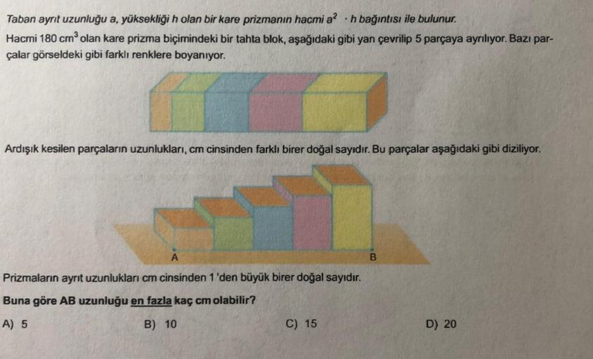 Taban ayrit uzunluğu a, yüksekliği h olan bir kare prizmanın hacmi a? .h bağıntısı ile bulunur.
Hacmi 180 cm olan kare prizma biçimindeki bir tahta blok, aşağıdaki gibi yan çevrilip 5 parçaya ayrılıyor. Bazı par-
çalar görseldeki gibi farklı renklere boyan