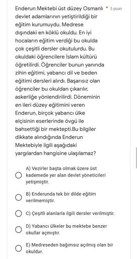 Enderun Mektebi üst düzey Osmanlı * 5 puan
devlet adamlarının yetiştirildiği bir
eğitim kurumuydu. Medrese
dışındaki en köklü okuldu. En iyi
hocaların eğitim verdiği bu okulda
çok çeşitli dersler okutulurdu. Bu
okuldaki öğrencilere İslam kültürü
öğretilirdi. Öğrenciler bunun yanında
zihin eğitimi, yabancı dil ve beden
eğitimi dersleri alırdı. Başarısız olan
öğrenciler bu okuldan çıkarılır,
askerliğe yönlendirilirdi. Döneminin
en ileri düzey eğitimini veren
Enderun, birçok yabancı ülke
elçisinin eserlerinde övgü ile
bahsettiği bir mektepti.Bu bilgiler
dikkate alındığında Enderun
Mektebiyle ilgili aşağıdaki
yargılardan hangisine ulaşılamaz?
A) Vezirler başta olmak üzere üst
kademede yer alan devlet yöneticileri
yetişmiştir.
B) Enderunda tek bir dilde eğitim
verilmemiştir.
C) Çeşitli alanlarla ilgili dersler verilmiştir.
D) Yabancı ülkeler bu mektebe benzer
okullar açmıştır.
E) Medreseden bağımsız açılmış olan bir
okuldur.