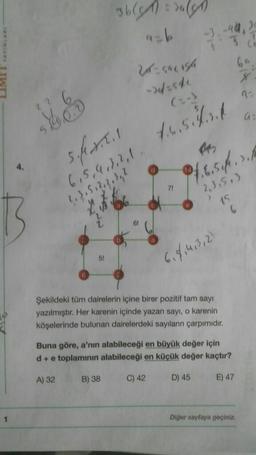 able rules
44 20
ab
3
2- caursa
-> 4.500
2
(:-)
a
4.6.5ls
14
25
sfall
6,5,4,3,2,1
?, 3, 5, 2, 2, 3,1
66
0/6.5 ft., 2./
71
"2,3,513
15
>
6,8,463,2)
Şekildeki tüm dairelerin içine birer pozitif tam sayı
yazılmıştır. Her karenin içinde yazan sayı, o karenin
köşelerinde bulunan dairelerdeki sayıların çarpımıdır.
Buna göre, a'nın alabileceği en büyük değer için
d+ e toplamının alabileceği en küçük değer kaçtır?
A) 32
B) 38
C) 42
D) 45
E) 47
Diğer sayfaya geçiniz