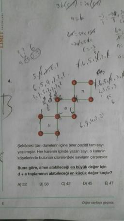 able rules
44 20
ab
3
2- caursa
-> 4.500
2
(:-)
a
4.6.5ls
14
25
sfall
6,5,4,3,2,1
?, 3, 5, 2, 2, 3,1
66
0/6.5 ft., 2./
71
"2,3,513
15
>
6,8,463,2)
Şekildeki tüm dairelerin içine birer pozitif tam sayı
yazılmıştır. Her karenin içinde yazan sayı, o karenin
köşelerinde bulunan dairelerdeki sayıların çarpımıdır.
Buna göre, a'nın alabileceği en büyük değer için
d+ e toplamının alabileceği en küçük değer kaçtır?
A) 32
B) 38
C) 42
D) 45
E) 47
Diğer sayfaya geçiniz
