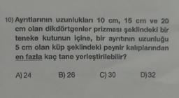10) Ayntlarının uzunlukları 10 cm, 15 cm ve 20
cm olan dikdörtgenler prizması şeklindeki bir
teneke kutunun içine, bir ayrıtının uzunluğu
5 cm olan küp şeklindeki peynir kalıplarından
en fazla kaç tane yerleştirilebilir?
A) 24
B) 26
C) 30
D) 32