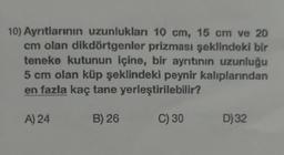 10) Ayntlarının uzunlukları 10 cm, 15 cm ve 20
cm olan dikdörtgenler prizması şeklindeki bir
teneke kutunun içine, bir ayrıtının uzunluğu
5 cm olan küp şeklindeki peynir kalıplarından
en fazla kaç tane yerleştirilebilir?
A) 24
B) 26
C) 30
D) 32
