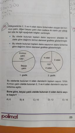 19,2
40x
20x=200
X=10
2a
2
y=12
24
2 Gökçeada'da 2, 3 ve 4 odalı daire türlerinden oluşan biri kir-
mızı çatılı, diğeri beyaz çatılı olan sadece iki otelin yer aldığı
biri site ile ilgili aşağıdaki bilgiler verilmiştir.
Bu sitede bulunan toplam daire sayısının sitedeki iki
otele göre dağılımı birinci dairesel grafikte gösterilmiştir.
Bu sitede bulunan toplam daire sayısının daire türlerine
göre dağılımı ikinci dairesel grafikte gösterilmiştir.
Kırmızı
çatili
120°
4 odali
3 odalı
120°
Beyaz
çatılı
2 odalı
1. grafik
2. grafik
Bu otellerde bulunan 4 odalı dairelerin toplam sayısı 18'dir.
Kırmızı çatılı otelde bulunan 2, 3 ve 4 odalı dairelerin sayıları
birbirine eşittir.
Buna göre, beyaz çatılı otelde bulunan 2 odalı daire sayi-
si kaçtır?
A) 6
B) 8
C) 10 D) 12 E) 16
polimal
23
