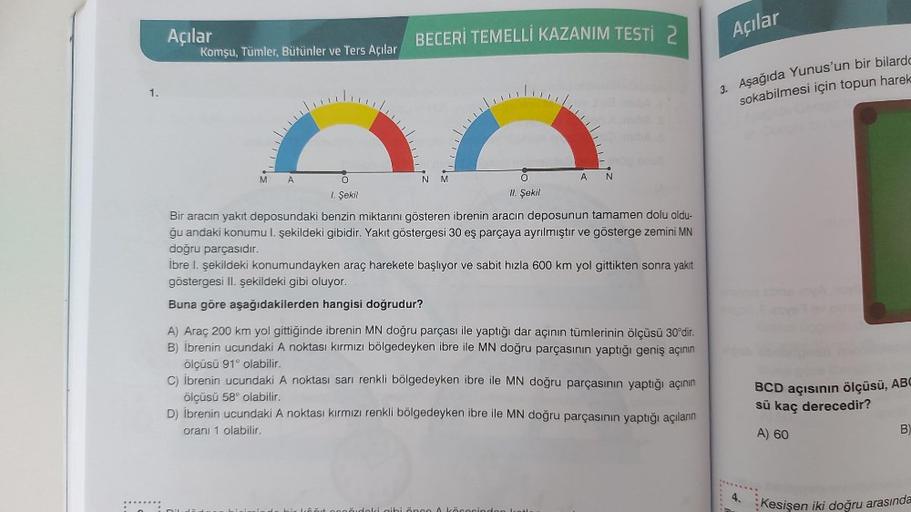 Açılar
Komşu, Tümler, Bütünler ve Ters Açılar
BECERİ TEMELLİ KAZANIM TESTİ 2
Açılar
1.
3. Aşağıda Yunus'un bir bilardo
sokabilmesi için topun harek
LC
M
A
NM
AN
1. Şekil
II. Şekil
Bir aracın yakıt deposundaki benzin miktarını gösteren ibrenin aracın deposu