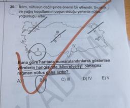 35. İklim, nüfusun dağılışında önemli bir etkendir. Sıcaklik
ve yağış koşullarının uygun olduğu yerlerde nüfus
yoğunluğu artar.
Buna göre haritada numaralandırılarak gösterilen
yörelerin hangisinde iklim elverişli olmasına
rağmen nüfus daha azdır?
A)
B)
C) III D) IV EV
