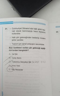 -
21. - Cumhuriyet Dönemi'nde halk şiirini kay-
nak olarak benimseyip hece ölçüsünü
23.
kullandılar.
- Halk şiiri geleneğinden beslenip modern
şiirler yazdılar.
Toplum için sanat anlayışını savundular.
Bazı özellikleri verilen şiir geleneği aşağı-
dakilerden hangisidir?
A) Saf Şiir
B) Garip Akimi
Soy Toplumcu Gerçekçi Şiir Serbest glas
İkinci Yeni
E) Beş Hececiler
ergisi
