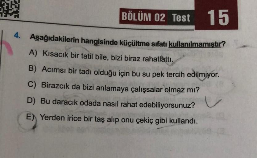 BÖLÜM 02 Test 15
4. Aşağıdakilerin hangisinde küçültme srfatı kullanılmamıştır?
A) Kısacık bir tatil bile, bizi biraz rahatlattı.
B) Acımsı bir tadı olduğu için bu su pek tercih edilmiyor.
C) Birazcık da bizi anlamaya çalışsalar olmaz mı?
D) Bu daracık oda