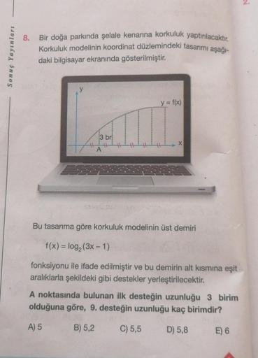 8.
Sonuç Yayınları
Bir doğa parkında şelale kenarına korkuluk yaptırılacaktır.
Korkuluk modelinin koordinat düzlemindeki tasarımı aşağı-
daki bilgisayar ekranında gösterilmiştir.
y = f(x)
3 br
X
A
Bu tasarıma göre korkuluk modelinin üst demiri
f(x) = log2 