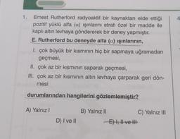 4
1. Ernest Rutherford radyoaktif bir kaynaktan elde ettiği
pozitif yüklü alfa (a) işinlarını etrafı özel bir madde ile
kaplı altın levhaya göndererek bir deney yapmıştır.
E. Rutherford bu deneyde alfa (a) ışınlarının,
1. çok büyük bir kısmının hiç bir sapmaya uğramadan
geçmesi,
II. çok az bir kısmının saparak geçmesi,
III. çok az bir kısmının altın levhaya çarparak geri dön-
mesi
durumlarından hangilerini gözlemlemiştir?
A) Yalnız!
B) Yalnız 11
C) Yalnız III
E) 4, H ve HE
D) I ve II
