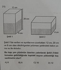 21)
12 cm
20 cm
8 cm
8 cm
Şekil 1
Şekil 2
Şekil 1'de verilen ve ayrıtlarının uzunlukları 12 cm, 20 cm
ve 8 cm olan dikdörtgenler prizması şeklindeki kabın ya-
TISI su ile doludur.
Bu kap yan yüzünün üzerine yatırlarak Şekil 2'deki
konuma getirildiğinde kaptaki suyun yüksekliği kaç
santimetre olur?
A) 6
B) 8
C) 10
D) 12