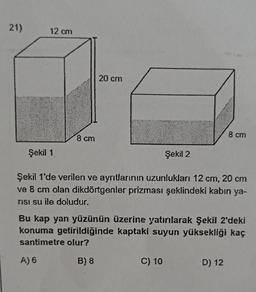 21)
12 cm
20 cm
8 cm
8 cm
Şekil 1
Şekil 2
Şekil 1'de verilen ve ayrıtlarının uzunlukları 12 cm, 20 cm
ve 8 cm olan dikdörtgenler prizması şeklindeki kabın ya-
TISI su ile doludur.
Bu kap yan yüzünün üzerine yatırlarak Şekil 2'deki
konuma getirildiğinde kaptaki suyun yüksekliği kaç
santimetre olur?
A) 6
B) 8
C) 10
D) 12
