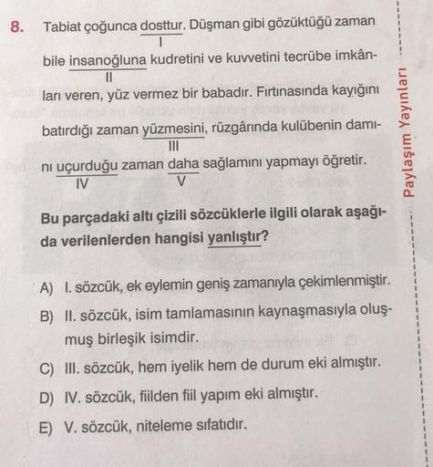 8.
Tabiat çoğunca dosttur. Düşman gibi gözüktüğü zaman
1
bile insanoğluna kudretini ve kuvvetini tecrübe imkân-
II
ları veren, yüz vermez bir babadır. Fırtınasında kayığını
batırdığı zaman yüzmesini, rüzgârında kulübenin dami-
Paylaşım Yayınları
ni uçurduğ