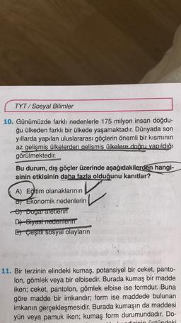 TYT/ Sosyal Bilimler
10. Günümüzde farklı nedenlerle 175 milyon insan doğdu-
ğu ülkeden farklı bir ülkede yaşamaktadır. Dünyada son
yıllarda yapılan uluslararası göçlerin önemli bir kısmının
az gelişmiş ülkelerden gelismis ülkelere doğru yapıldığı
görülmek