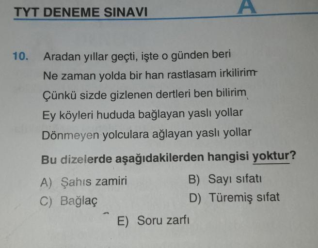 TYT DENEME SINAVI
A
10.
Aradan yıllar geçti, işte o günden beri
Ne zaman yolda bir han rastlasam irkilirim
Çünkü sizde gizlenen dertleri ben bilirim
Ey köyleri hududa bağlayan yaslı yollar
Dönmeyen yolculara ağlayan yasli yollar
Bu dizelerde aşağıdakilerde