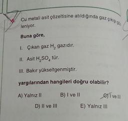 Cu metali asit çözeltisine atıldığında gaz çıkışı
62
leniyor.
Buna göre,
1. Çıkan gaz H, gazıdır.
II. Asit H, SO, tür.
M. Bakır yükseltgenmiştir.
yargılarından hangileri doğru olabilir?
A) Yalnız II
B) I ve II
C) I ve III
D) II ve III
E) Yalnız III
