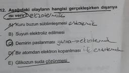 12. Asagidaki olayların hangisi gerçekleşirken dışarıya
ISI veriretzten
AY Kuru buzun süblimleşmesi eldalemik
B) Suyun elektroliz edilmesi
Demirin paslanması yarma etolenk
DY Bir atomdan elektron koparılması iE.entlemile
E) Glikozun suda çözünmesi_
