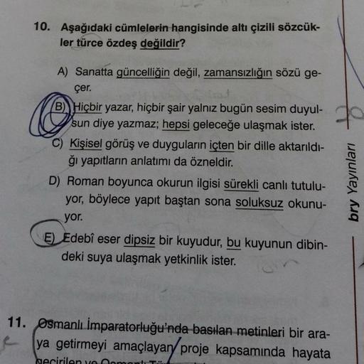 10. Aşağıdaki cümlelerin hangisinde altı çizili sözcük-
ler türce özdeş değildir?
@
70
A) Sanatta güncelliğin değil, zamansızlığın sözü ge-
çer.
B). Hiçbir yazar, hiçbir şair yalnız bugün sesim duyul-
sun diye yazmaz; hepsi geleceğe ulaşmak ister.
C) Kişis