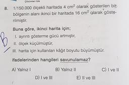 Çözümleri İzle
8. 1/150.000 ölçekli haritada 4 cm2 olarak gösterilen bir
bölgenin alanı ikinci bir haritada 16 cm2 olarak göste-
rilmiştir.
Buna göre, ikinci harita için;
I. ayrıntı gösterme gücü artmıştır,
II. ölçek küçülmüştür,
II. harita için kullanılan kâğıt boyutu büyümüştür.
ifadelerinden hangileri savunulamaz?
A) Yalnız
B) Yalnız 11
C) I ve II
D) I ve III
E) Il ve III
