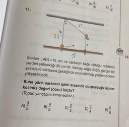 16
16
11.
a
ge
ip
25
eis
B
14
A
15
Şekilde |ABI=15 cm ve sarkacın bağlı olduğu noktanın
yerden yüksekliği 25 cm'dir. Sarkaç sağa doğru gergin bir
şekilde k noktasına geldiğinde ucundaki top yerden x birim
yüksekliktedir.
Buna göre, sarkacın ipleri arasında oluşturduğu açının
kosinüs değeri (cosa) kaçtır?
(Topun yarıçapını ihmal ediniz.)
A)
5
4
B)
B)
2
C)
3
D) -
4
E)
001
bler
