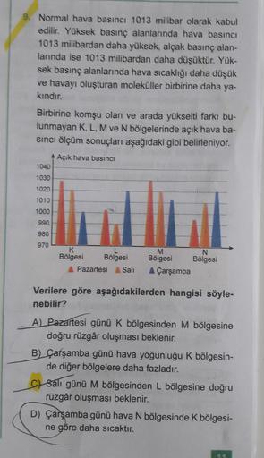 9. Normal hava basıncı 1013 milibar olarak kabul
edilir. Yüksek basınç alanlarında hava basıncı
1013 milibardan daha yüksek, alçak basınç alan-
larında ise 1013 milibardan daha düşüktür. Yük-
sek basınç alanlarında hava sıcaklığı daha düşük
ve havayı oluşt