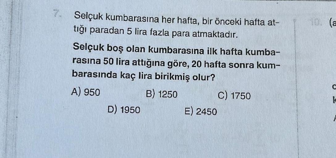 10. (a
7. Selçuk kumbarasına her hafta, bir önceki hafta at-
tığı paradan 5 lira fazla para atmaktadır.
Selçuk boş olan kumbarasına ilk hafta kumba-
rasına 50 lira attığına göre, 20 hafta sonra kum-
barasında kaç lira birikmiş olur?
A) 950
B) 1250 C) 1750