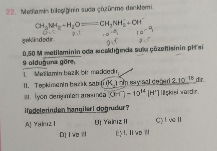 22. Metilamin bileşiğinin suda çözünme denklemi,
CH, NH2 +H,0=CH, NH3 + OH
şeklindedir.
10-4
10-9
0,50 M metilaminin oda sıcaklığında sulu çözeltisinin pH'si
9 olduğuna göre,
1. Metilamin bazik bir maddedir.
II. Tepkimenin bazlık sabití (Ku) nin sayısal de