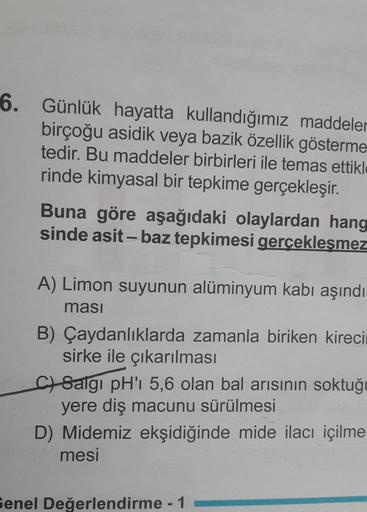 6. Günlük hayatta kullandığımız maddeler
birçoğu asidik veya bazik özellik gösterme
tedir. Bu maddeler birbirleri ile temas ettikle
rinde kimyasal bir tepkime gerçekleşir.
Buna göre aşağıdaki olaylardan hang
sinde asit - baz tepkimesi gerçekleşmez
A) Limon