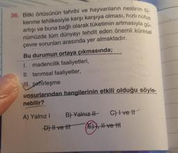 36. Bitki örtüsünün tahribi ve hayvanların neslinin
kenme tehlikesiyle karşı karşıya olması, hızlı nüfus
artışı ve buna bağlı olarak tüketirnin artmasıyla gu.
nümüzde tüm dünyayı tehdit eden önemli küresel
çevre sorunları arasında yer almaktadır.
Bu durumu