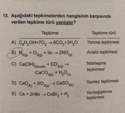 13. Aşağıdaki tepkimelerden hangisinin karşısında
verilen tepkime türü yanlıştır?
Tepkime
Tepkime türü
Yanma tepkimesi
+
Analiz tepkimesi
(9)
+
CO2(9)
A) CH,OH+70, 600,+3H,0
)
→ ,
B) N2(g) + O2(g) + Isı → 2NO
C) Ca(OH)2(suda) + Co.
CaCO3 + H2O)
+ SO219) → CaSO36)
E) Ca + 2HBr → CaBr2 + H2
g
Nötrleşme
tepkimesi
+
(k)
D) CaOk
Sentez tepkimesi
Yerdeğiştirme
tepkimesi
