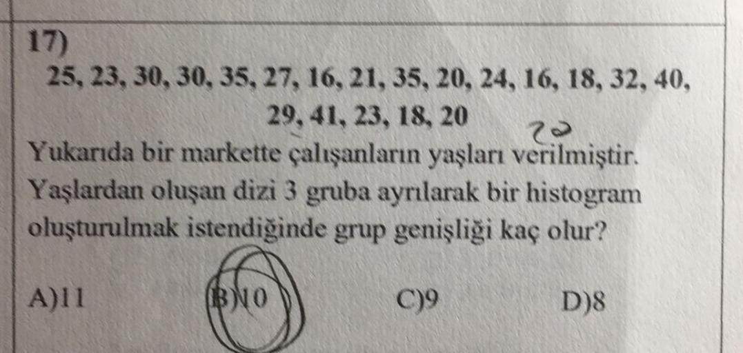 17)
25, 23, 30, 30, 35, 27, 16, 21, 35, 20, 24, 16, 18, 32, 40,
29, 41, 23, 18, 20
Yukarıda bir markette çalışanların yaşları verilmiştir.
Yaşlardan oluşan dizi 3 gruba ayrılarak bir histogram
oluşturulmak istendiğinde grup genişliği kaç olur?
A)11
BNO
C)9