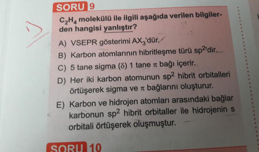 SORU 9
C2H4 molekülü ile ilgili aşağıda verilen bilgiler-
den hangisi yanlıştır?
A) VSEPR gösterimi AXz'dür.
B) Karbon atomlarının hibritleşme türü sp2'dir.
C) 5 tane sigma (8) 1 tane a bağı içerir.
D) Her iki karbon atomunun sp2 hibrit orbitalleri
örtüşer