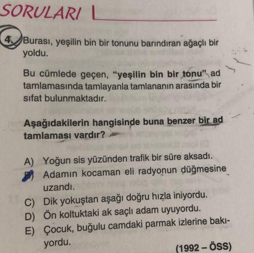 SORULARI |
4,Burası, yeşilin bin bir tonunu barındıran ağaçlı bir
yoldu.
Bu cümlede geçen, "yeşilin bin bir tonu" ad
tamlamasında tamlayanla tamlananın arasında bir
sifat bulunmaktadır.
Aşağıdakilerin hangisinde buna benzer bir ad
tamlaması vardır?
A) Yoğu