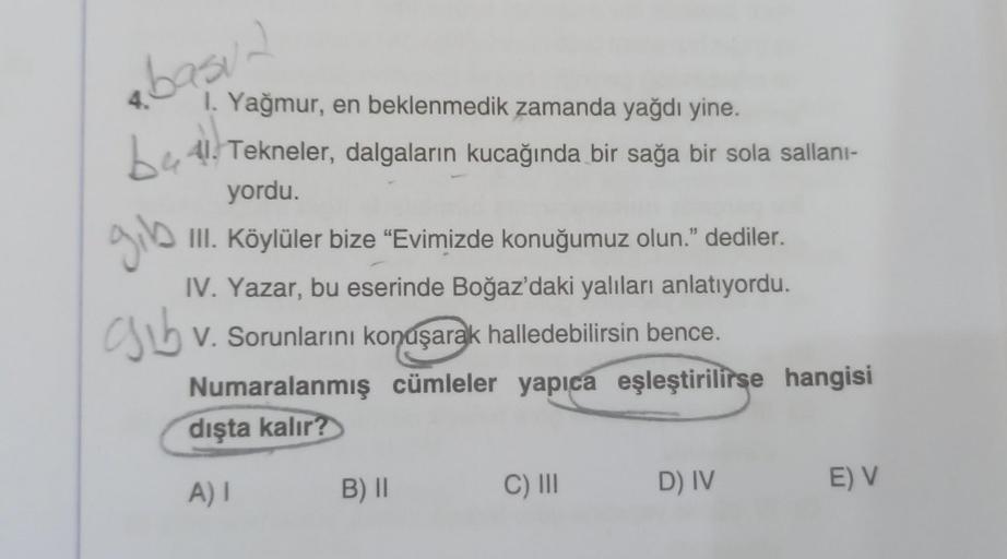 basur
1. Yağmur, en beklenmedik zamanda yağdı yine.
be 41. Tekneler, dalgaların kucağında bir sağa bir sola sallani-
yordu.
gib
ab
III. Köylüler bize “Evimizde konuğumuz olun.” dediler.
IV. Yazar, bu eserinde Boğaz'daki yalıları anlatıyordu.
Csib .
V. Soru