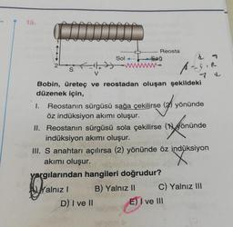 15.
Reosta
Sağ
Sol
S
Aas
yoni
Bobin, üreteç ve reostadan oluşan şekildeki
düzenek için,
I. Reostanın sürgüsü sağa çekilirse (2) yönünde
öz indüksiyon akımı oluşur.
II. Reostanın sürgüsü sola çekilirse (Hyönünde
indüksiyon akımı oluşur.
III. S anahtarı açılırsa (2) yönünde öz indüksiyon
akımı oluşur.
yargılarından hangileri doğrudur?
Yalnız B) Yalnız 10 C) Yalnız III
D) I ve II
E) I ve III
