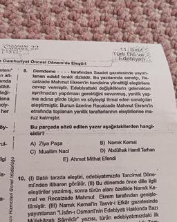 AZANIA 22
TESTI
..
11. Sinif
Türk Dili ve
Edebiyati
2 Cumhuriyet Öncesi Dönem'de Eleştiri
9.
1
stani"
en alt-
sinda
dildi-
deği-
isna
ciy-
her
Demdeme tarafından Saadet gazetesinde yayım-
lanan edebî tenkit dizisidir. Bu yazılarında sanatçı, Re-
caizade Mahmut Ekrem'in kendisine yönelttiği eleştirilere
cevap vermiştir. Edebiyattaki değişikliklerin gelenekten
ayrılmadan yapılması gerektiğini savunmuş, yenilik yap-
ma adına şiirde biçim ve söyleyişi ihmal eden sanatçıları
eleştirmiştir. Bunun üzerine Recaizade Mahmut Ekrem'in
etrafında toplanan yenilik taraftarlarının eleştirilerine ma-
ruz kalmıştır.
Bu parçada sözü edilen yazar aşağıdakilerden hangi-
sidir?
öy-
ul-
A) Ziya Paşa
B) Namık Kemal
C) Muallim Naci
D) Abdülhak Hamit Tarhan
E) Ahmet Mithat Efendi
ilgi
la-
nav Hizmetleri Genel Müdürlüğü
10. (1) Batili tarzda eleştiri, edebiyatımızda Tanzimat Döne-
mi'nden itibaren görülür. (II) Bu dönemde önce dille ilgili
eleştiriler yazılmış, sonra türün alanı özellikle Namık Ke-
mal ve Recaizade Mahmut Ekrem tarafından genişle-
tilmiştir. (III) Namık Kemal'in Tasvir-i Efkâr gazetesinde
yayımlanan "Lisân-1 Osmani'nin Edebiyatı Hakkında Bazı
Mülahậzatı Şâmildir" yazısı, türün edebiyatımızdaki ilk
1. Zom.
