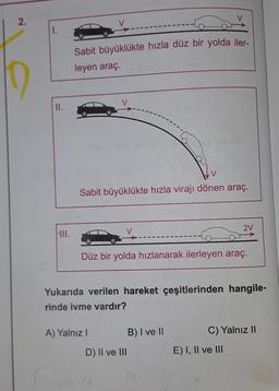 2.
Sabit büyüklükte hızla düz bir yolda iler-
leyen araç.
10
II.
V
Sabit büyüklükte hızla virajı dönen araç.
2V
NIII.
Düz bir yolda hızlanarak ilerleyen araç.
Yukarıda verilen hareket çeşitlerinden hangile-
rinde ivme vardır?
C) Yalnız II
A) Yalnız! B) I ve II
D) II ve III
E) I, II ve III